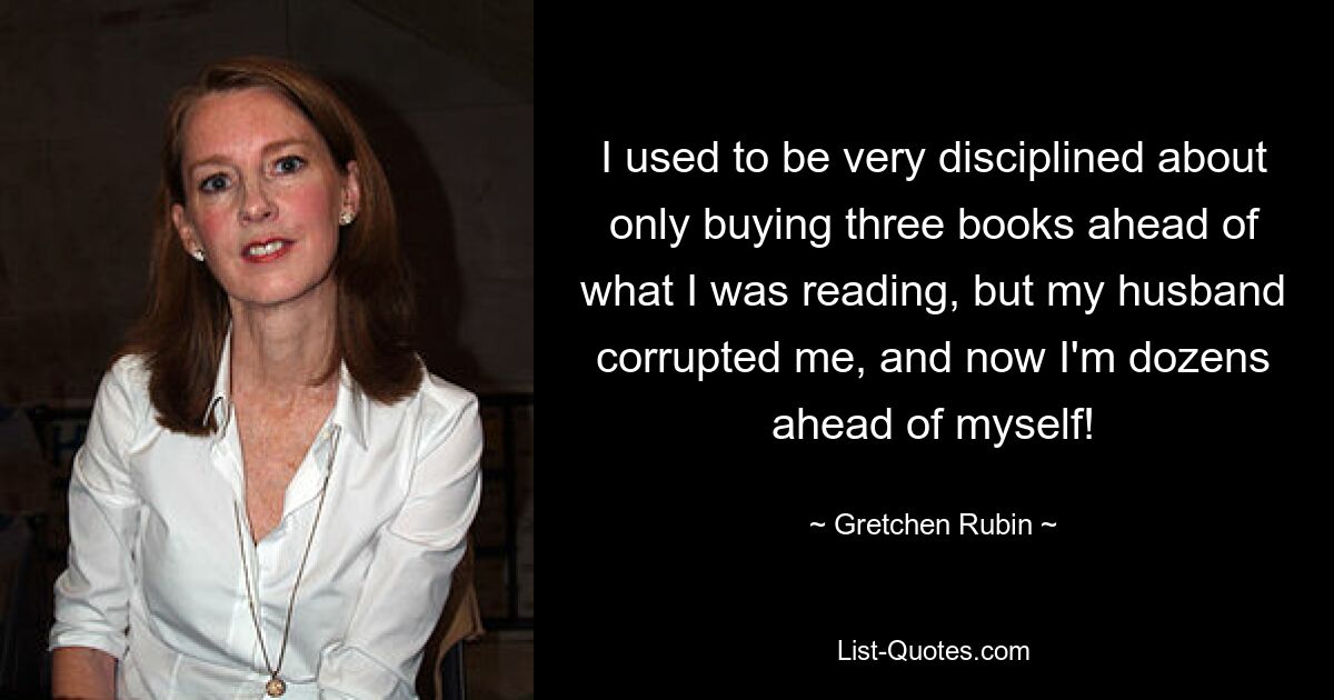 I used to be very disciplined about only buying three books ahead of what I was reading, but my husband corrupted me, and now I'm dozens ahead of myself! — © Gretchen Rubin