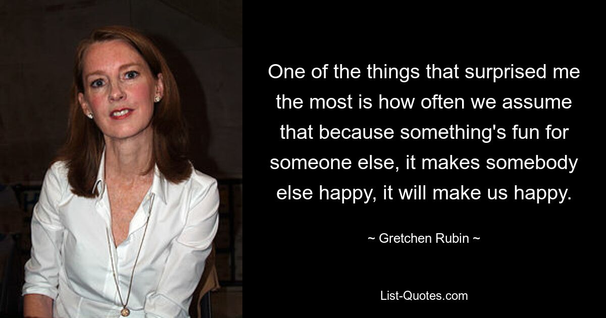 One of the things that surprised me the most is how often we assume that because something's fun for someone else, it makes somebody else happy, it will make us happy. — © Gretchen Rubin