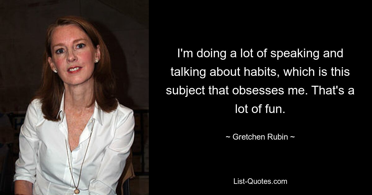 I'm doing a lot of speaking and talking about habits, which is this subject that obsesses me. That's a lot of fun. — © Gretchen Rubin