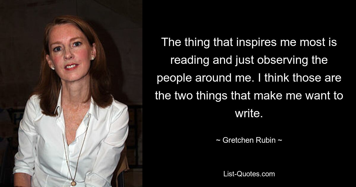 The thing that inspires me most is reading and just observing the people around me. I think those are the two things that make me want to write. — © Gretchen Rubin