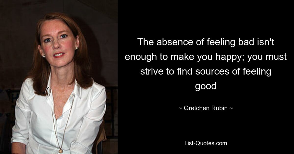 The absence of feeling bad isn't enough to make you happy; you must strive to find sources of feeling good — © Gretchen Rubin