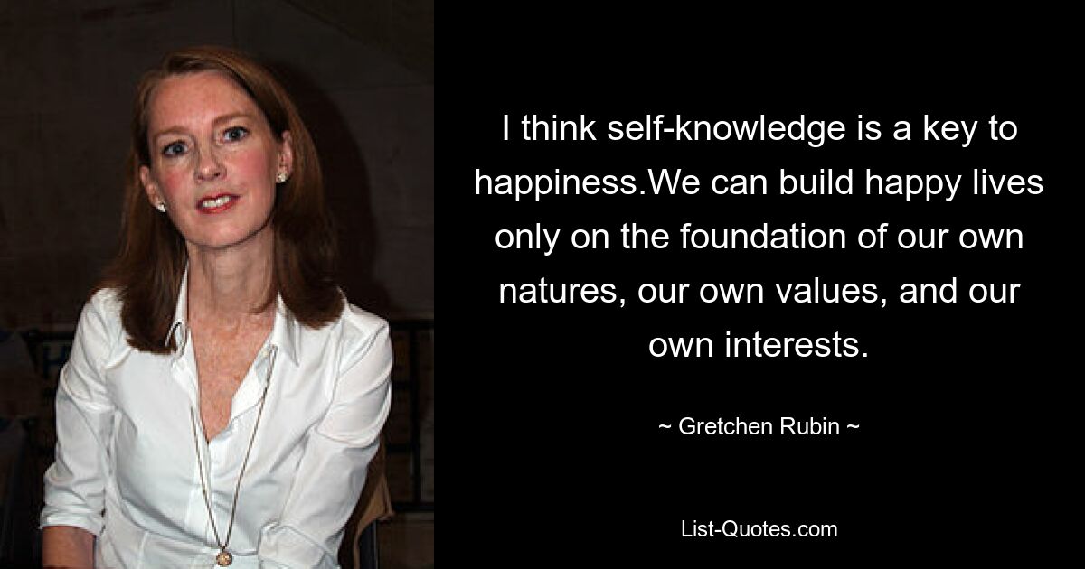 I think self-knowledge is a key to happiness.We can build happy lives only on the foundation of our own natures, our own values, and our own interests. — © Gretchen Rubin