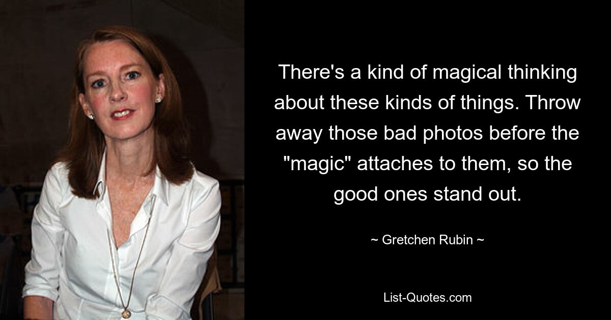 There's a kind of magical thinking about these kinds of things. Throw away those bad photos before the "magic" attaches to them, so the good ones stand out. — © Gretchen Rubin