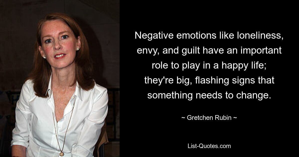 Negative emotions like loneliness, envy, and guilt have an important role to play in a happy life; they're big, flashing signs that something needs to change. — © Gretchen Rubin