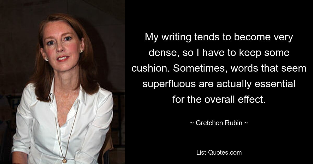 My writing tends to become very dense, so I have to keep some cushion. Sometimes, words that seem superfluous are actually essential for the overall effect. — © Gretchen Rubin