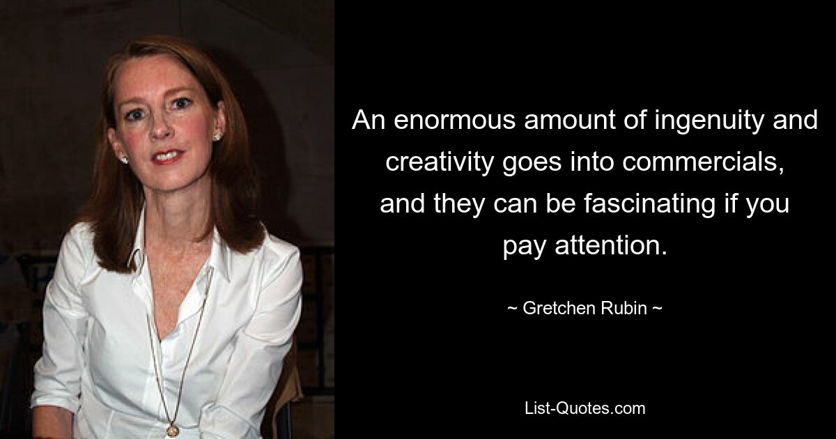 An enormous amount of ingenuity and creativity goes into commercials, and they can be fascinating if you pay attention. — © Gretchen Rubin