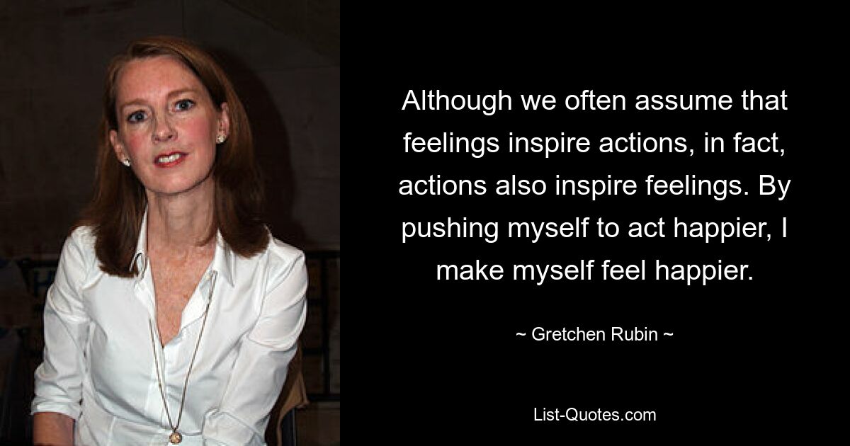 Although we often assume that feelings inspire actions, in fact, actions also inspire feelings. By pushing myself to act happier, I make myself feel happier. — © Gretchen Rubin