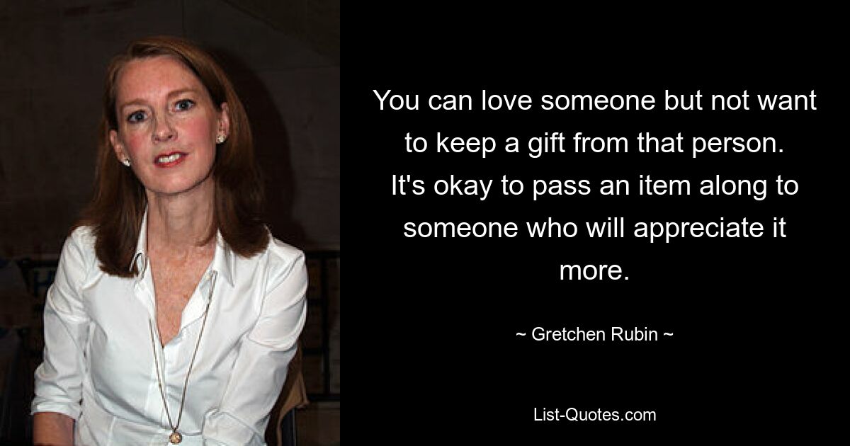 You can love someone but not want to keep a gift from that person. It's okay to pass an item along to someone who will appreciate it more. — © Gretchen Rubin