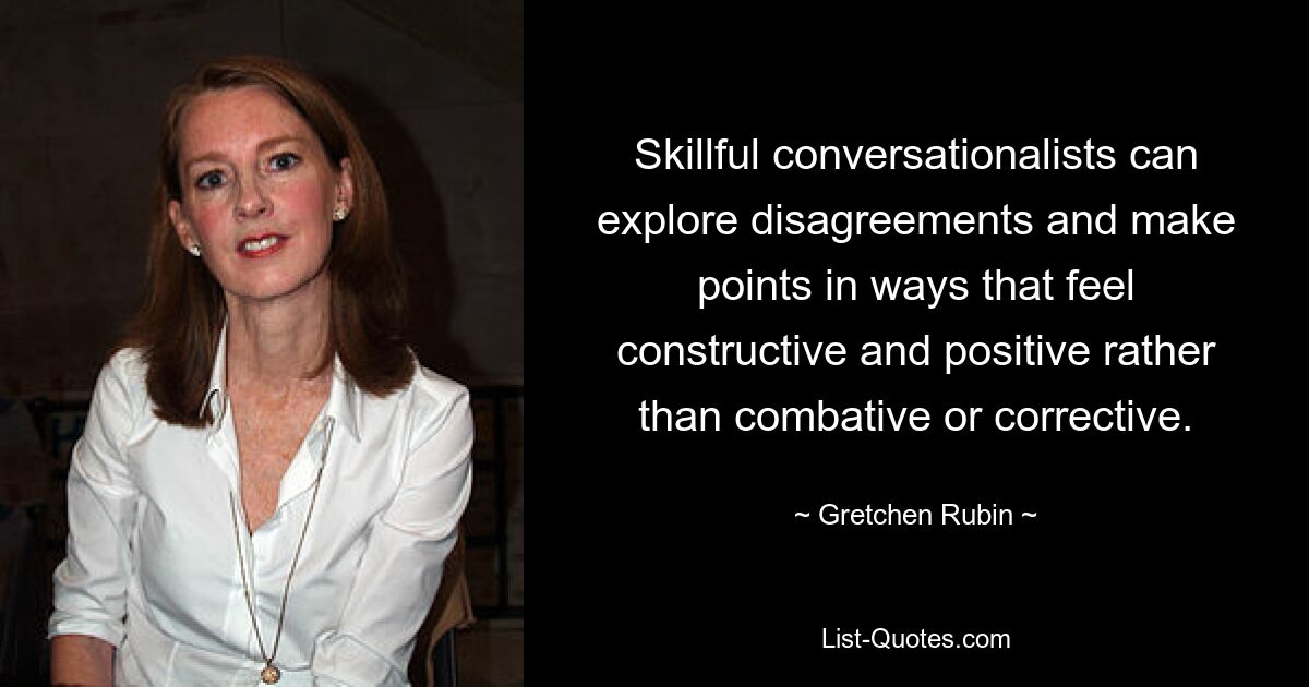 Skillful conversationalists can explore disagreements and make points in ways that feel constructive and positive rather than combative or corrective. — © Gretchen Rubin