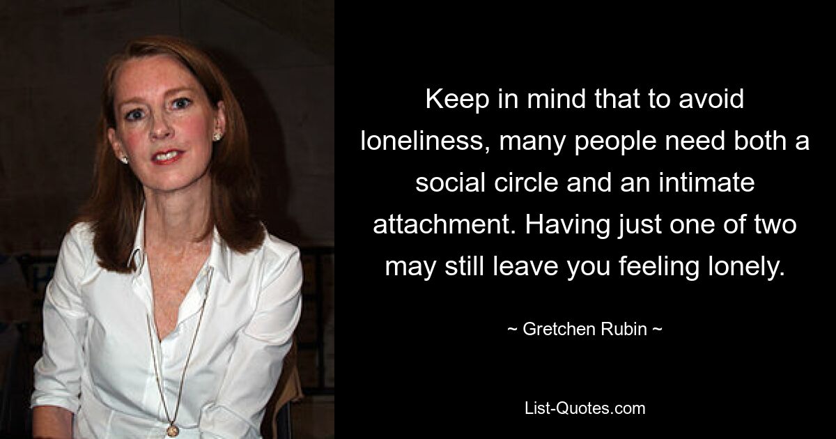 Keep in mind that to avoid loneliness, many people need both a social circle and an intimate attachment. Having just one of two may still leave you feeling lonely. — © Gretchen Rubin