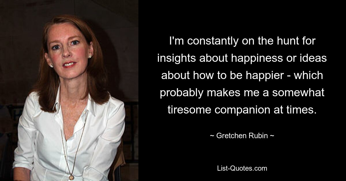 I'm constantly on the hunt for insights about happiness or ideas about how to be happier - which probably makes me a somewhat tiresome companion at times. — © Gretchen Rubin