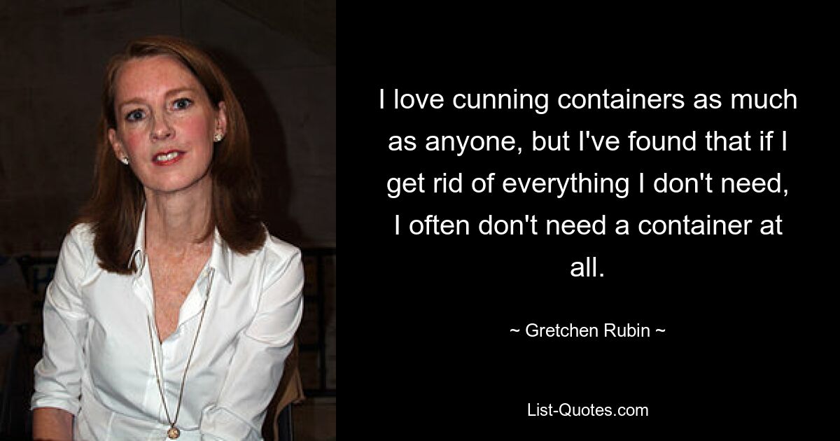 I love cunning containers as much as anyone, but I've found that if I get rid of everything I don't need, I often don't need a container at all. — © Gretchen Rubin