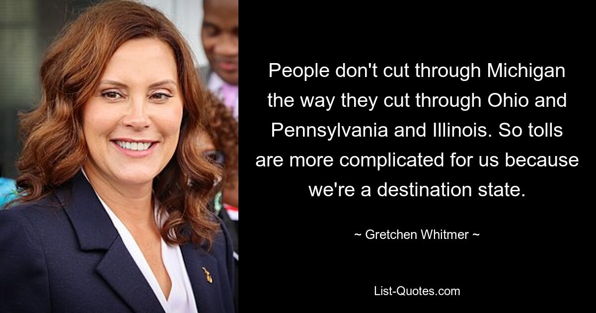 People don't cut through Michigan the way they cut through Ohio and Pennsylvania and Illinois. So tolls are more complicated for us because we're a destination state. — © Gretchen Whitmer