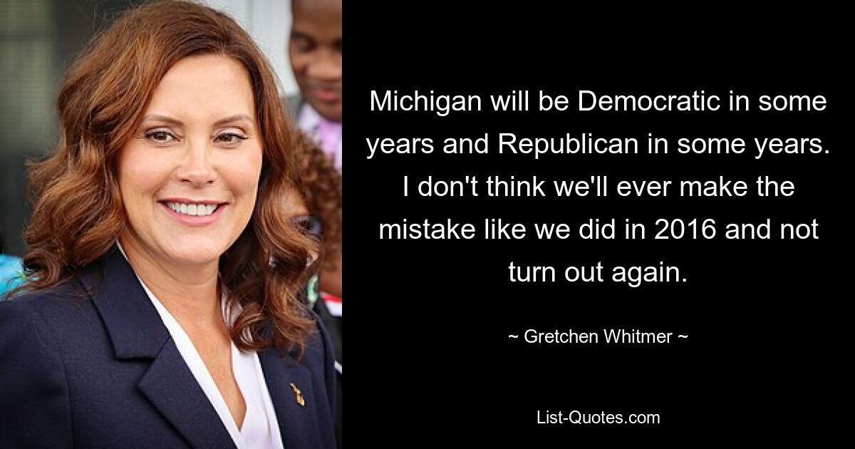 Michigan will be Democratic in some years and Republican in some years. I don't think we'll ever make the mistake like we did in 2016 and not turn out again. — © Gretchen Whitmer