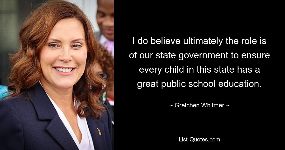 I do believe ultimately the role is of our state government to ensure every child in this state has a great public school education. — © Gretchen Whitmer