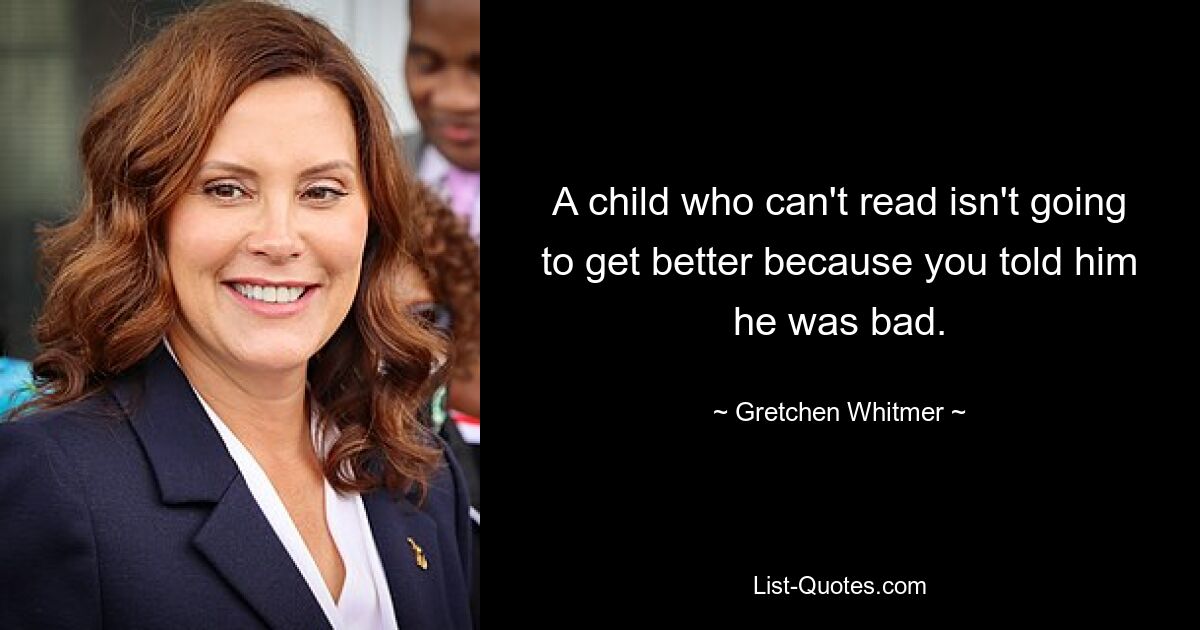 A child who can't read isn't going to get better because you told him he was bad. — © Gretchen Whitmer