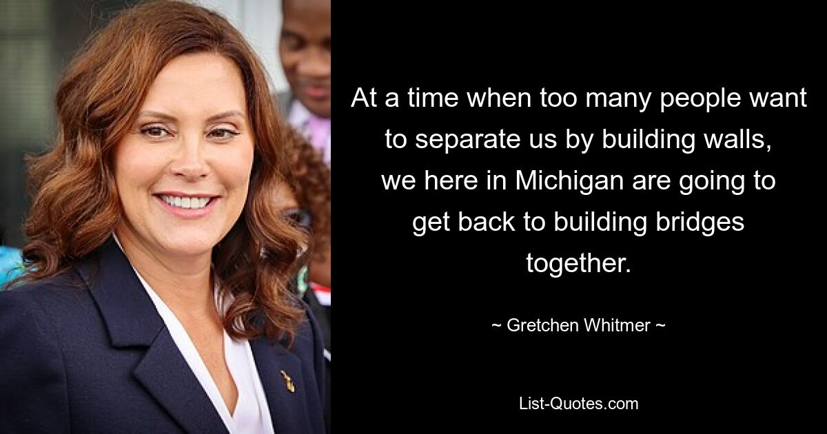 At a time when too many people want to separate us by building walls, we here in Michigan are going to get back to building bridges together. — © Gretchen Whitmer