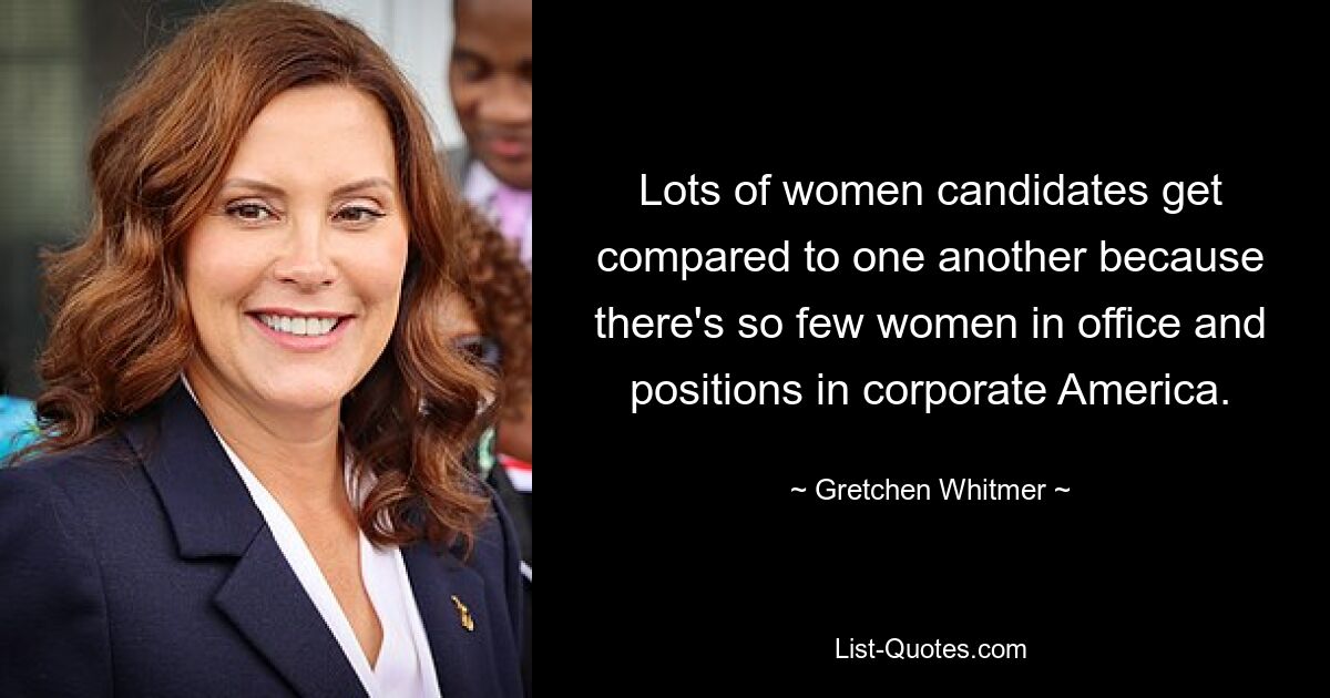 Lots of women candidates get compared to one another because there's so few women in office and positions in corporate America. — © Gretchen Whitmer