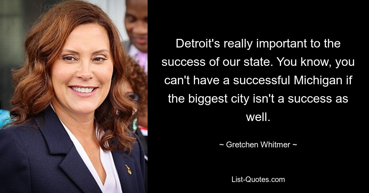 Detroit's really important to the success of our state. You know, you can't have a successful Michigan if the biggest city isn't a success as well. — © Gretchen Whitmer