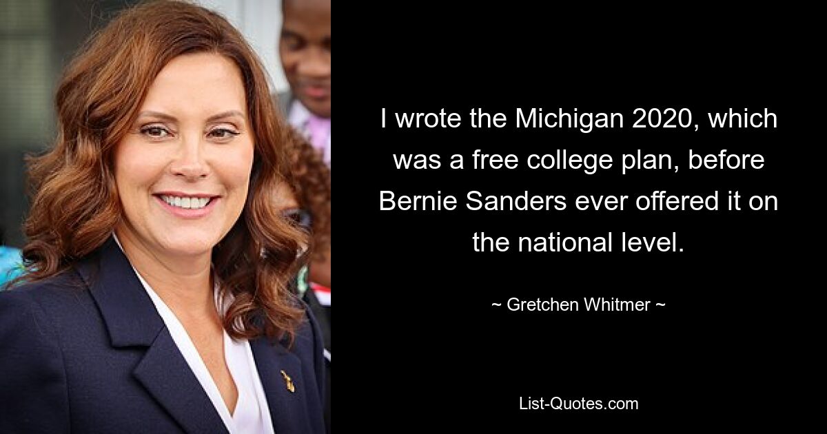 I wrote the Michigan 2020, which was a free college plan, before Bernie Sanders ever offered it on the national level. — © Gretchen Whitmer