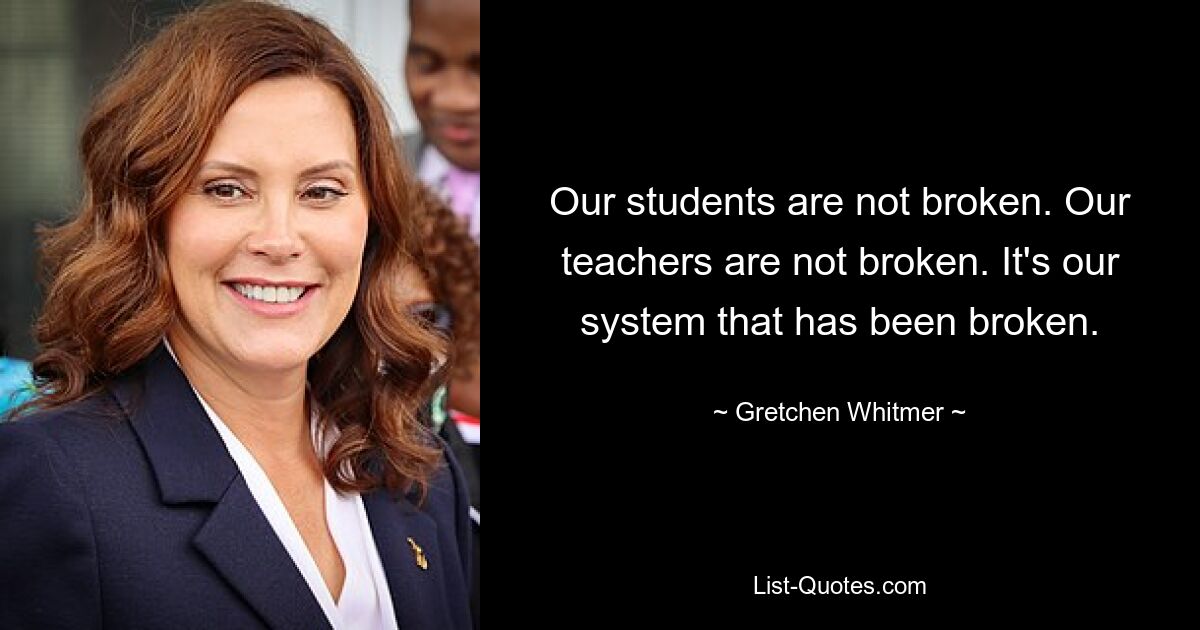 Our students are not broken. Our teachers are not broken. It's our system that has been broken. — © Gretchen Whitmer