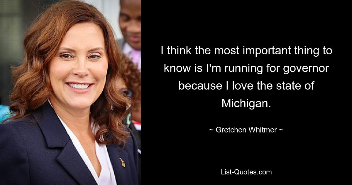 I think the most important thing to know is I'm running for governor because I love the state of Michigan. — © Gretchen Whitmer