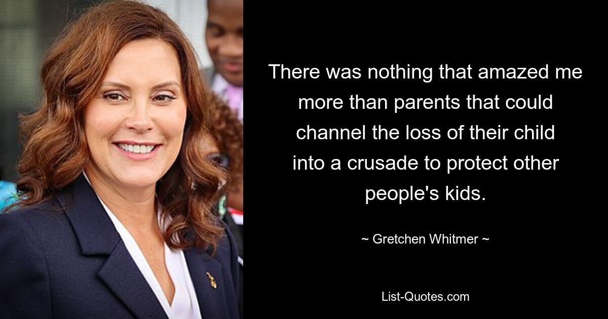 There was nothing that amazed me more than parents that could channel the loss of their child into a crusade to protect other people's kids. — © Gretchen Whitmer