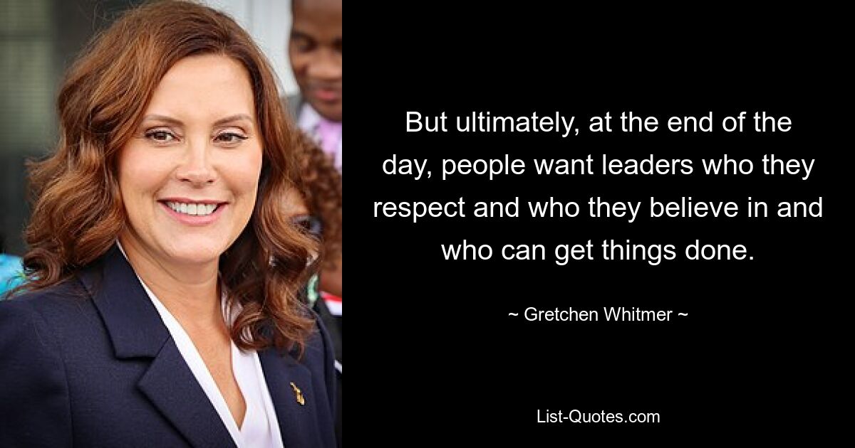 But ultimately, at the end of the day, people want leaders who they respect and who they believe in and who can get things done. — © Gretchen Whitmer