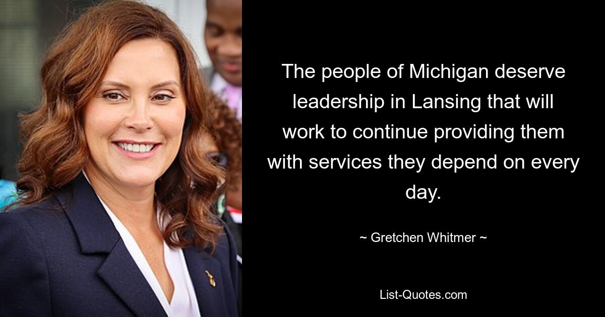 The people of Michigan deserve leadership in Lansing that will work to continue providing them with services they depend on every day. — © Gretchen Whitmer