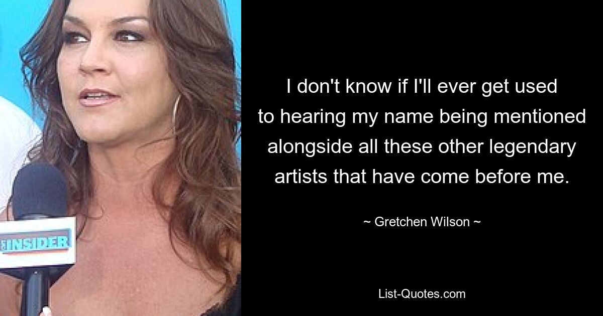 I don't know if I'll ever get used to hearing my name being mentioned alongside all these other legendary artists that have come before me. — © Gretchen Wilson