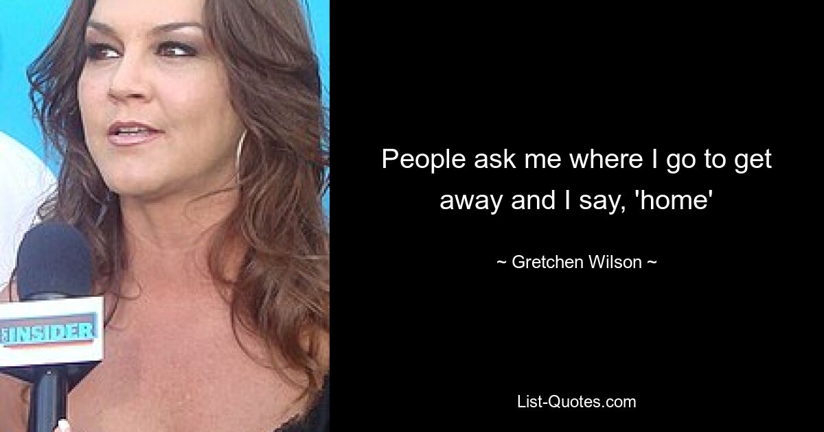 People ask me where I go to get away and I say, 'home' — © Gretchen Wilson