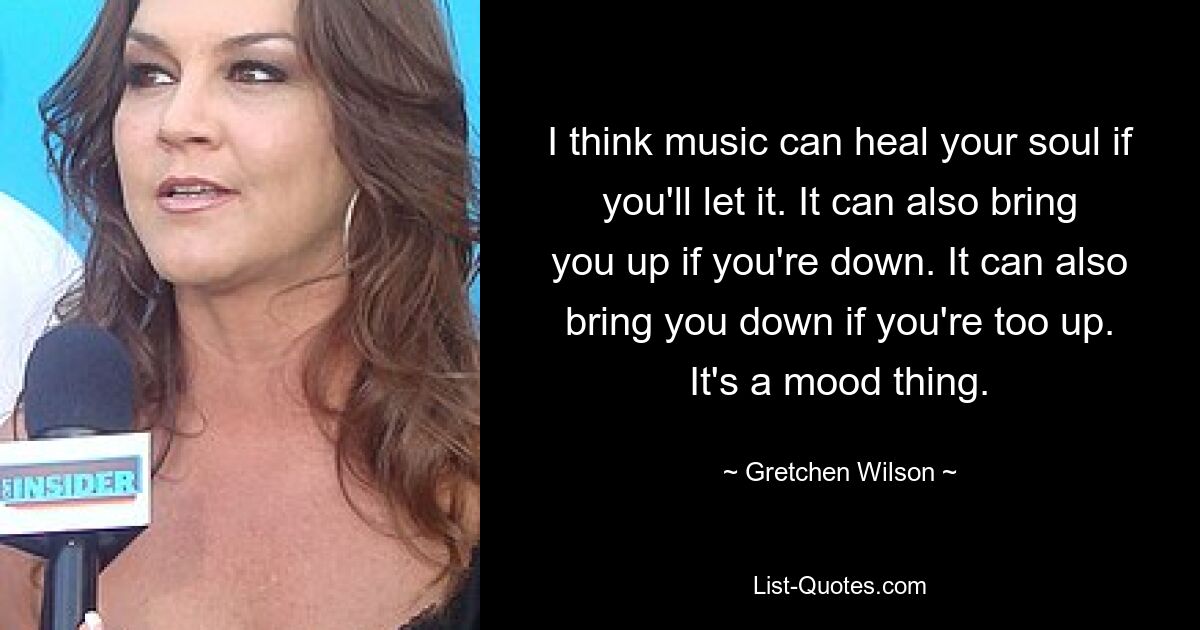 I think music can heal your soul if you'll let it. It can also bring you up if you're down. It can also bring you down if you're too up. It's a mood thing. — © Gretchen Wilson