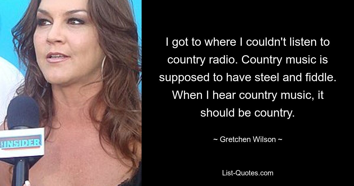 I got to where I couldn't listen to country radio. Country music is supposed to have steel and fiddle. When I hear country music, it should be country. — © Gretchen Wilson