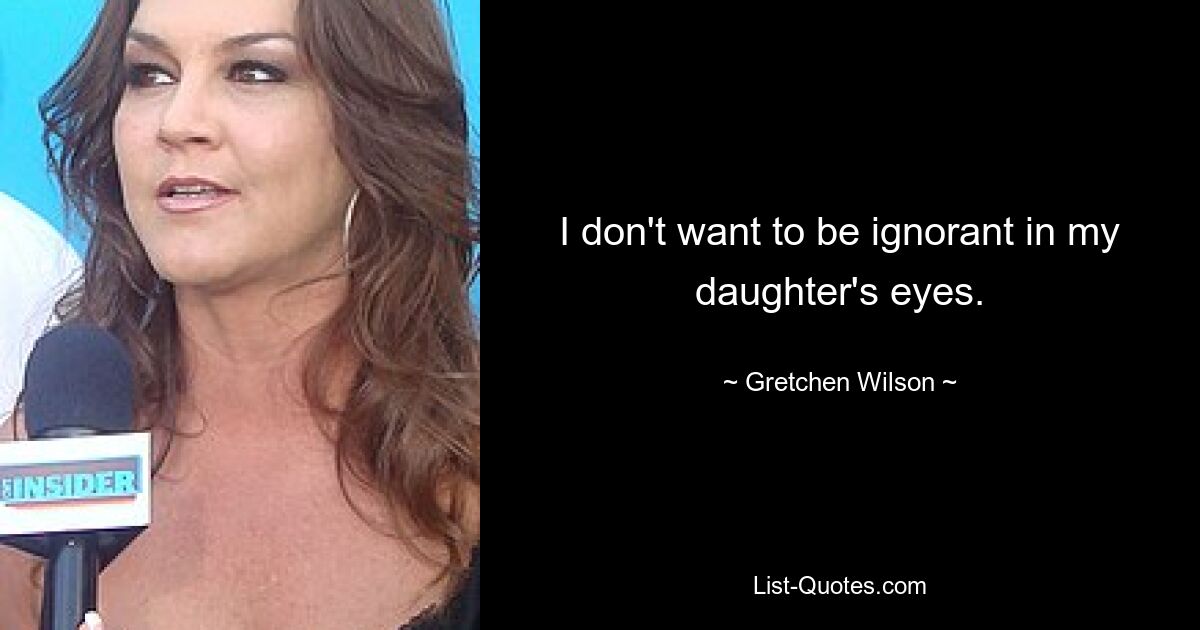 I don't want to be ignorant in my daughter's eyes. — © Gretchen Wilson