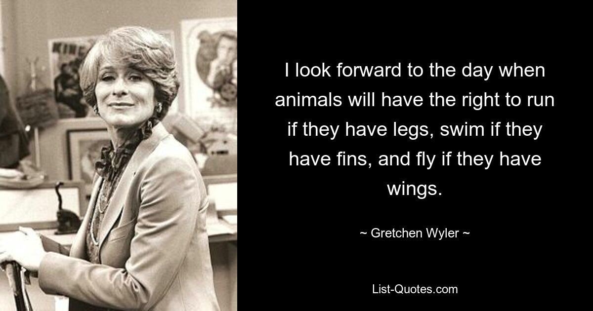 I look forward to the day when animals will have the right to run if they have legs, swim if they have fins, and fly if they have wings. — © Gretchen Wyler