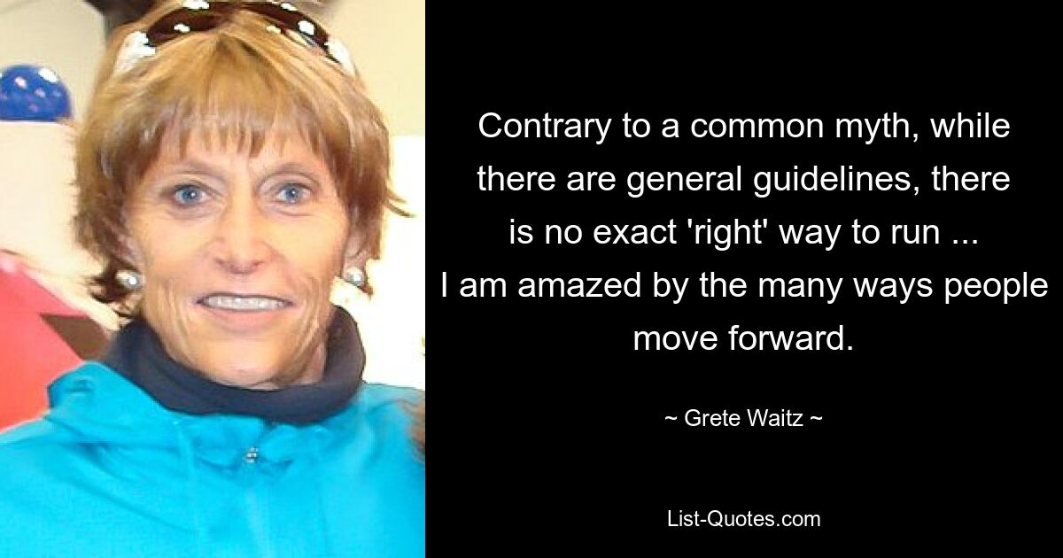 Contrary to a common myth, while there are general guidelines, there is no exact 'right' way to run ... I am amazed by the many ways people move forward. — © Grete Waitz