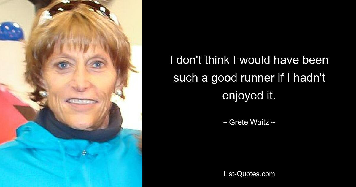 I don't think I would have been such a good runner if I hadn't enjoyed it. — © Grete Waitz