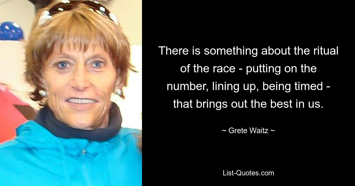 There is something about the ritual of the race - putting on the number, lining up, being timed - that brings out the best in us. — © Grete Waitz