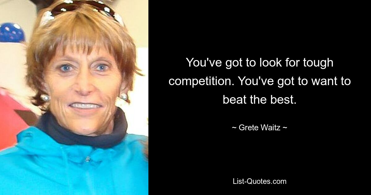 You've got to look for tough competition. You've got to want to beat the best. — © Grete Waitz