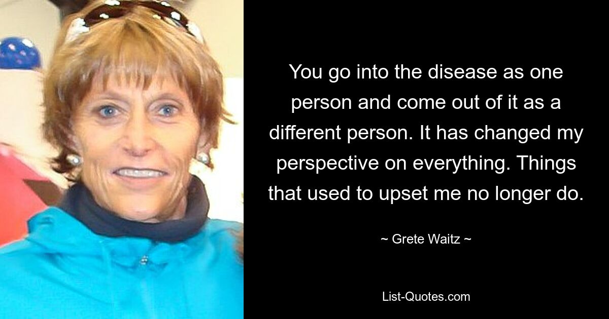 You go into the disease as one person and come out of it as a different person. It has changed my perspective on everything. Things that used to upset me no longer do. — © Grete Waitz