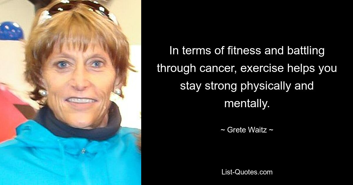 In terms of fitness and battling through cancer, exercise helps you stay strong physically and mentally. — © Grete Waitz