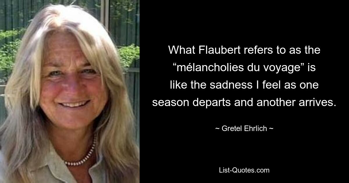 What Flaubert refers to as the “mélancholies du voyage” is like the sadness I feel as one season departs and another arrives. — © Gretel Ehrlich