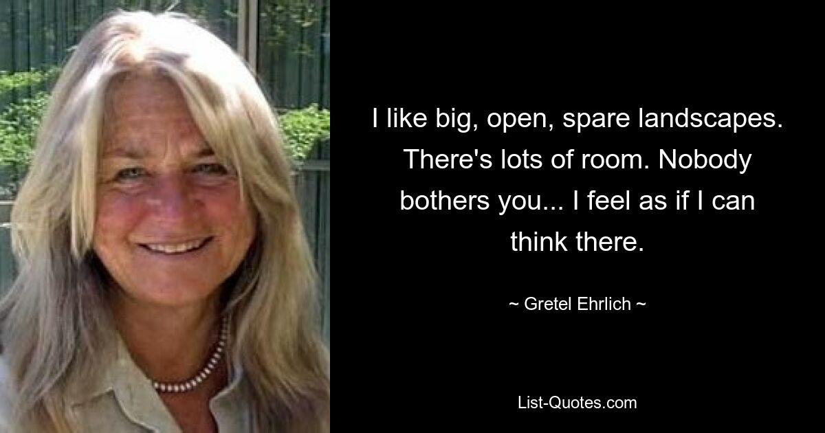 I like big, open, spare landscapes. There's lots of room. Nobody bothers you... I feel as if I can think there. — © Gretel Ehrlich