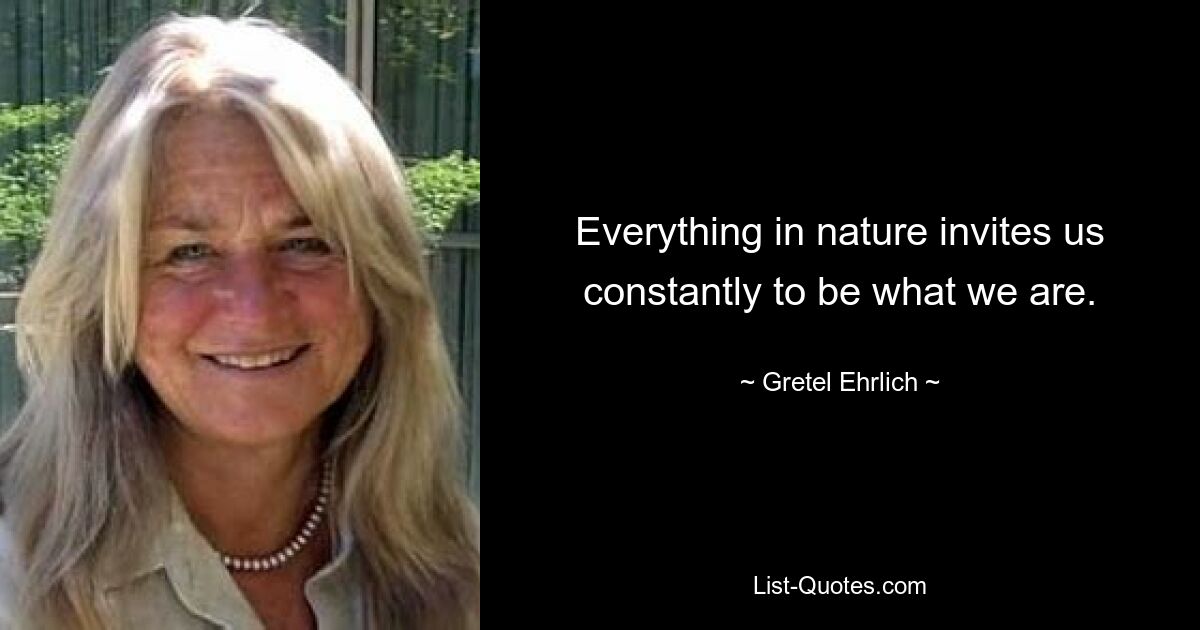 Everything in nature invites us constantly to be what we are. — © Gretel Ehrlich