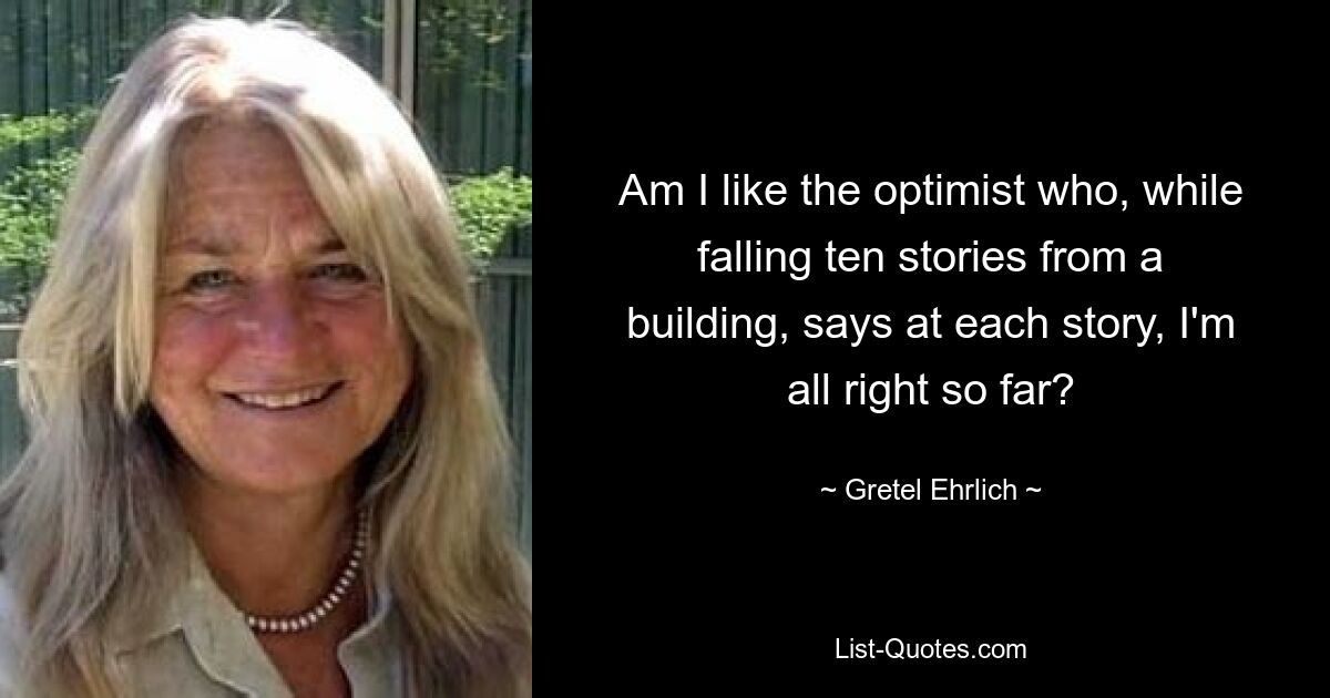 Am I like the optimist who, while falling ten stories from a building, says at each story, I'm all right so far? — © Gretel Ehrlich