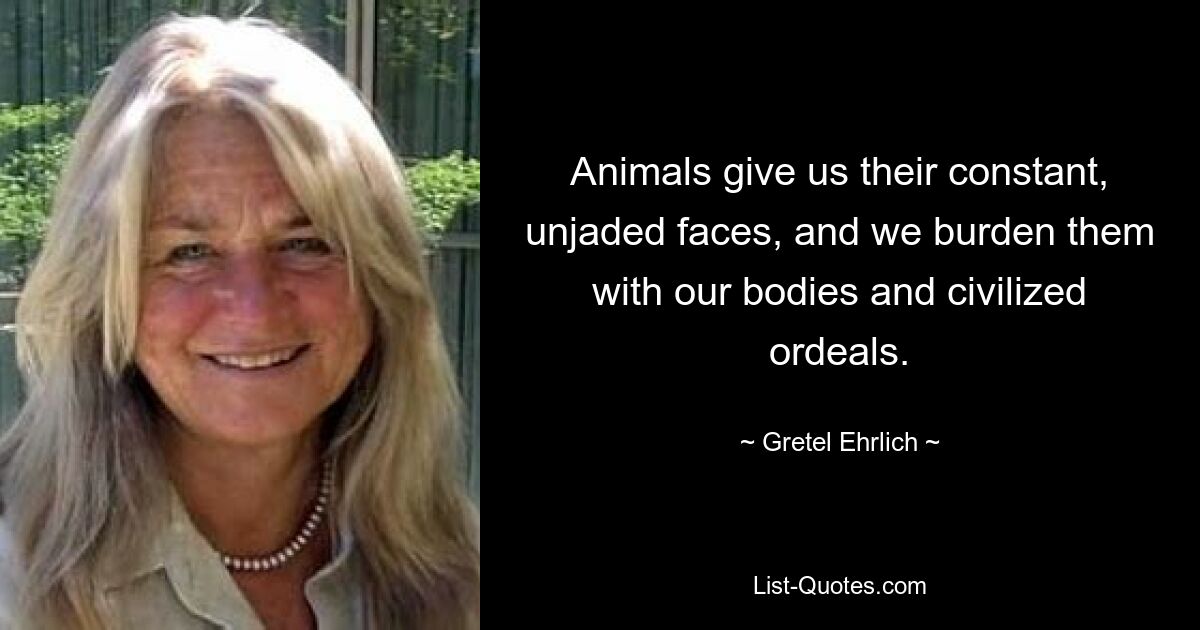 Animals give us their constant, unjaded faces, and we burden them with our bodies and civilized ordeals. — © Gretel Ehrlich