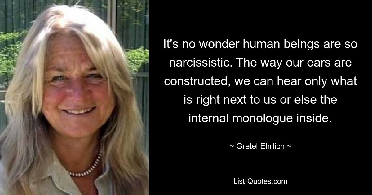 It's no wonder human beings are so narcissistic. The way our ears are constructed, we can hear only what is right next to us or else the internal monologue inside. — © Gretel Ehrlich