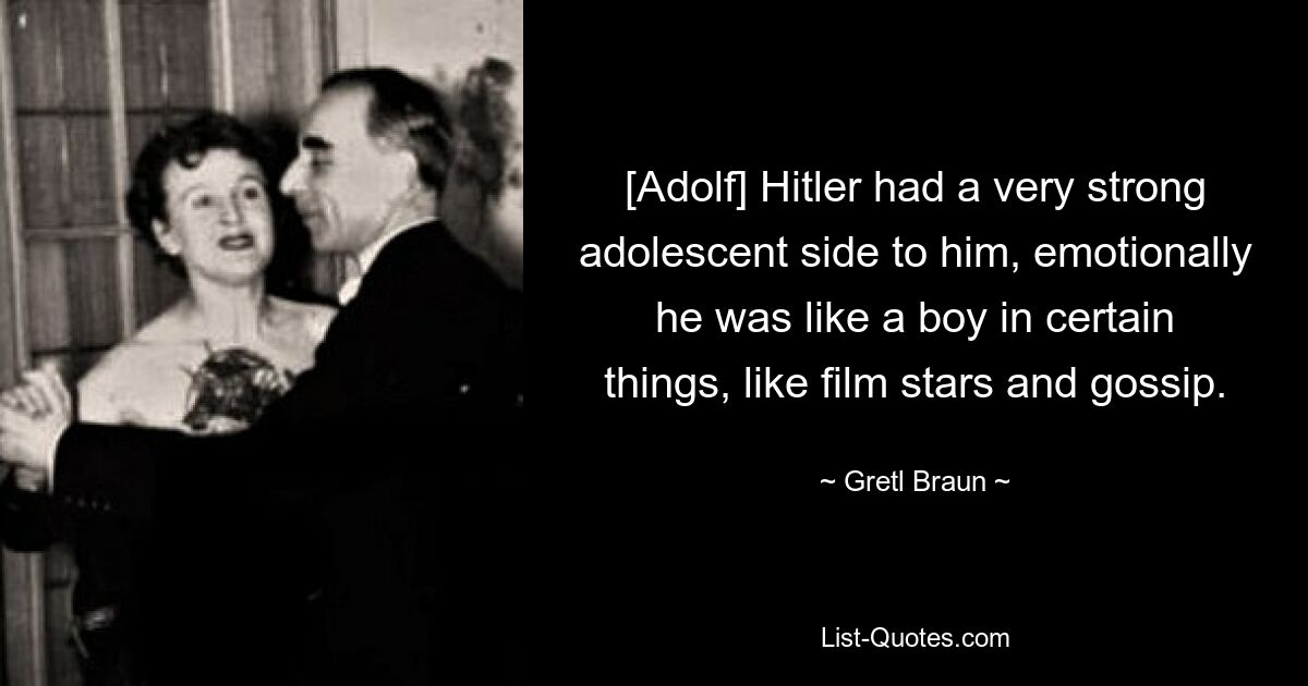 [Adolf] Hitler had a very strong adolescent side to him, emotionally he was like a boy in certain things, like film stars and gossip. — © Gretl Braun