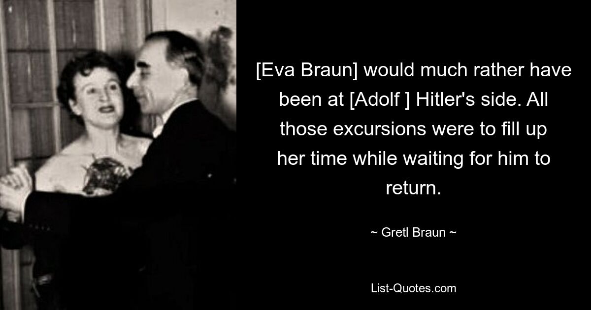 [Eva Braun] would much rather have been at [Adolf ] Hitler's side. All those excursions were to fill up her time while waiting for him to return. — © Gretl Braun