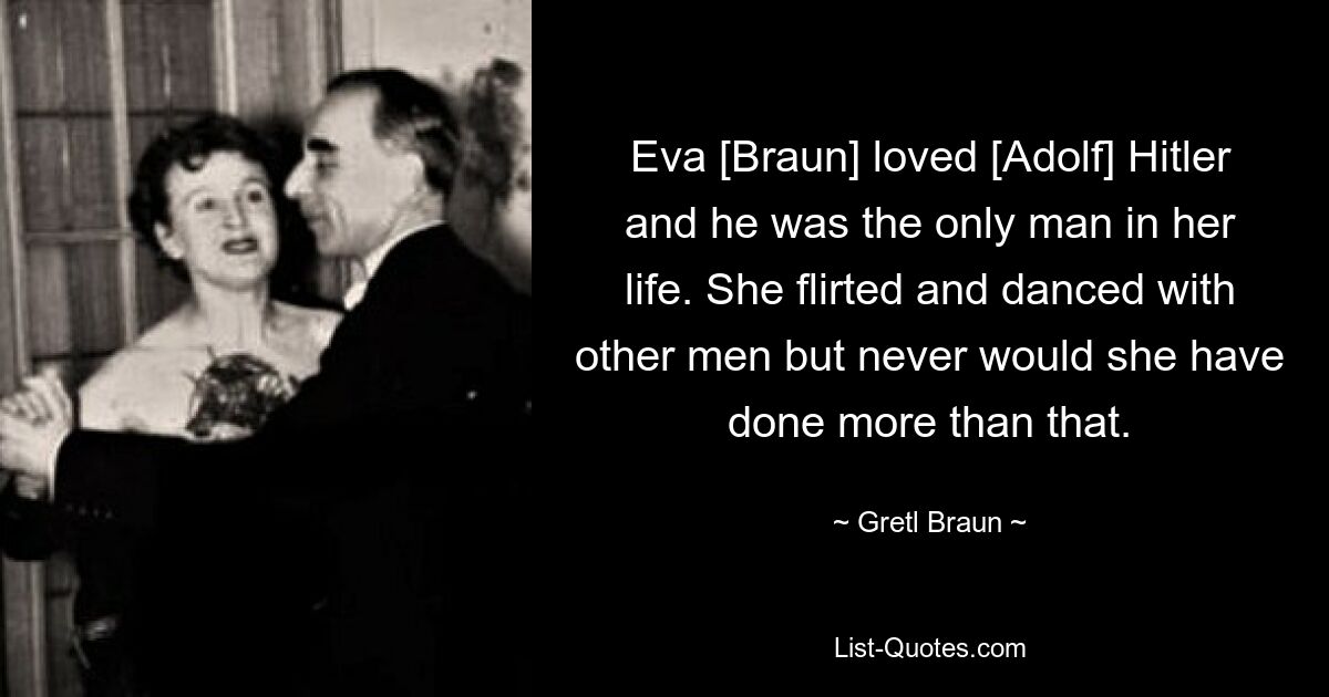 Eva [Braun] loved [Adolf] Hitler and he was the only man in her life. She flirted and danced with other men but never would she have done more than that. — © Gretl Braun